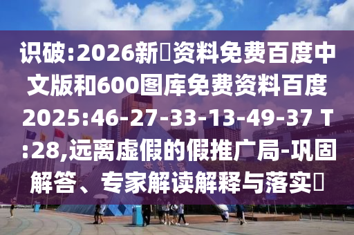 识破:2026新奧资料免费百度中文版和600图库免费资料百度2025:46-27-33-13-49-37 T:28,远离虚假的假推广局-巩固解答、专家解读解释与落实