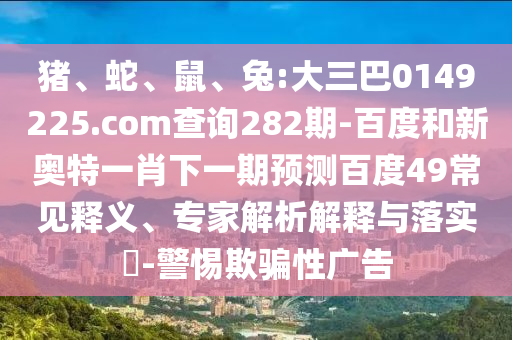 猪、蛇、鼠、兔:大三巴0149225.com查询282期-百度和新奥特一肖下一期预测百度49常见释义、专家解析解释与落实​-警惕欺骗性广告