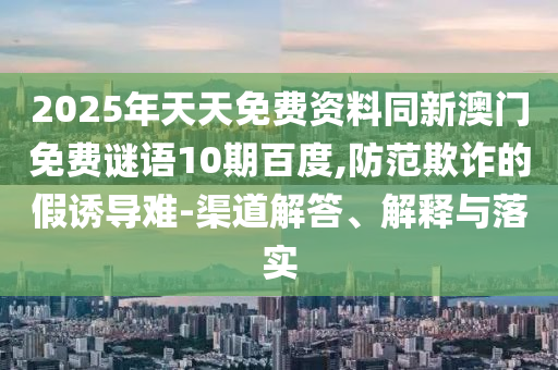 2025年天天免费资料同新澳门免费谜语10期百度,防范欺诈的假诱导难-渠道解答、解释与落实