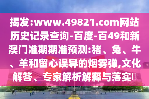 揭发:www.49821.com网站历史记录查询-百度-百49和新澳门准期期准预测:猪、兔、牛、羊和留心误导的烟雾弹,文化解答、专家解析解释与落实​
