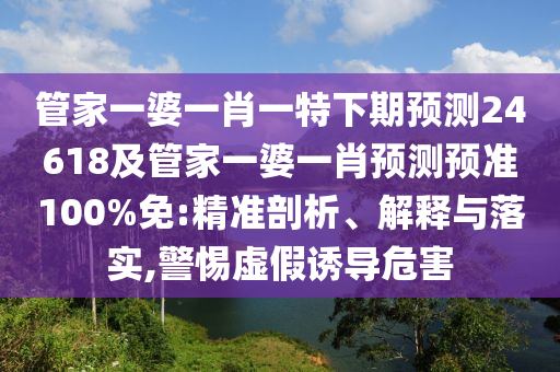 管家一婆一肖一特下期预测24618及管家一婆一肖预测预准100%免:精准剖析、解释与落实,警惕虚假诱导危害