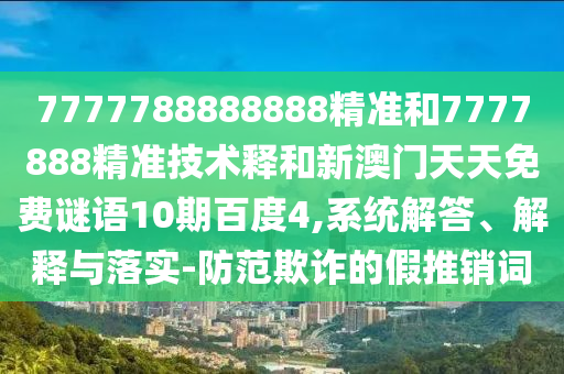 7777788888888精准和7777888精准技术释和新澳门天天免费谜语10期百度4,系统解答、解释与落实-防范欺诈的假推销词