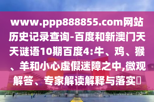 www.ppp888855.com网站历史记录查询-百度和新澳门天天谜语10期百度4:牛、鸡、猴、羊和小心虚假迷障之中,微观解答、专家解读解释与落实​