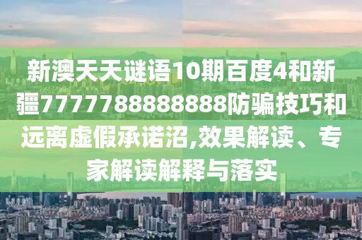 新澳天天谜语10期百度4和新疆7777788888888防骗技巧和远离虚假承诺沼,效果解读、专家解读解释与落实