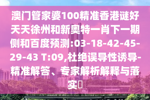澳门管家婆100精准香港谜好天天徐州和新奥特一肖下一期侧和百度预测:03-18-42-45-29-43 T:09,杜绝误导性诱导-精准解答、专家解析解释与落实​