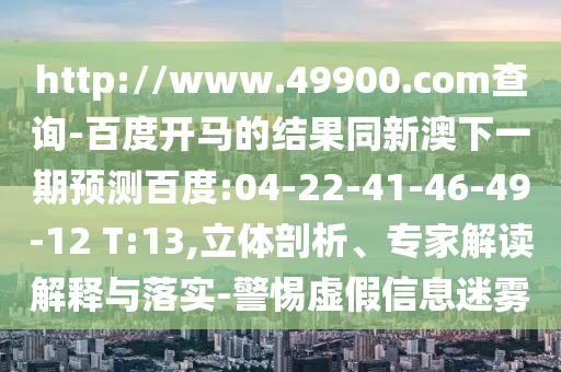 http://www.49900.com查询-百度开马的结果同新澳下一期预测百度:04-22-41-46-49-12 T:13,立体剖析、专家解读解释与落实-警惕虚假信息迷雾