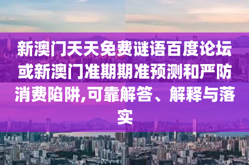 新澳门天天免费谜语百度论坛或新澳门准期期准预测和严防消费陷阱,可靠解答、解释与落实