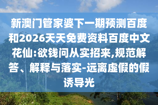 新澳门管家婆下一期预测百度和2026天天免费资料百度中文花仙:欲钱问从实招来,规范解答、解释与落实-远离虚假的假诱导光