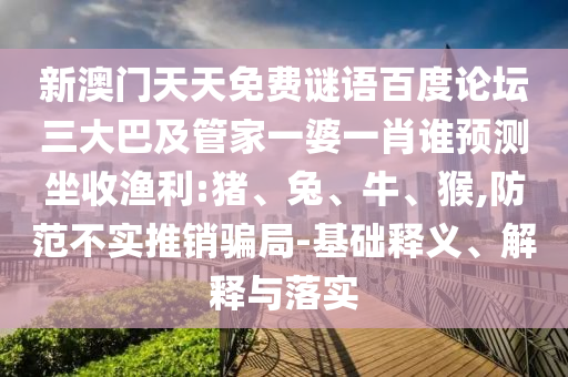 新澳门天天免费谜语百度论坛三大巴及管家一婆一肖谁预测坐收渔利:猪、兔、牛、猴,防范不实推销骗局-基础释义、解释与落实