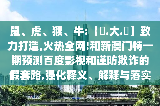 鼠、虎、猴、牛:【黃.大.佡】致力打造,火热全网!和新澳门特一期预测百度影视和谨防欺诈的假套路,强化释义、解释与落实