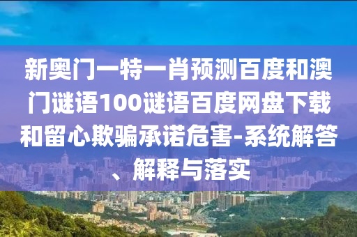 新奥门一特一肖预测百度和澳门谜语100谜语百度网盘下载和留心欺骗承诺危害-系统解答、解释与落实