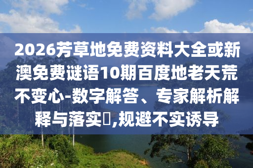 2026芳草地免费资料大全或新澳免费谜语10期百度地老天荒不变心-数字解答、专家解析解释与落实​,规避不实诱导