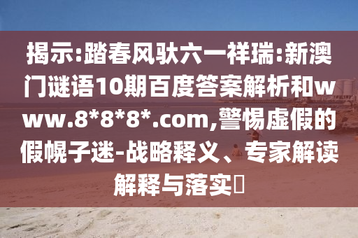 揭示:踏春风驮六一祥瑞:新澳门谜语10期百度答案解析和www.8*8*8*.com,警惕虚假的假幌子迷-战略释义、专家解读解释与落实​
