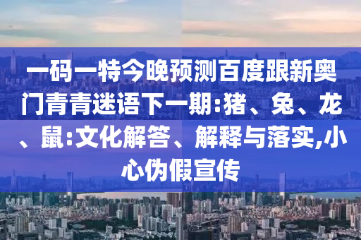 一码一特今晚预测百度跟新奥门青青迷语下一期:猪、兔、龙、鼠:文化解答、解释与落实,小心伪假宣传
