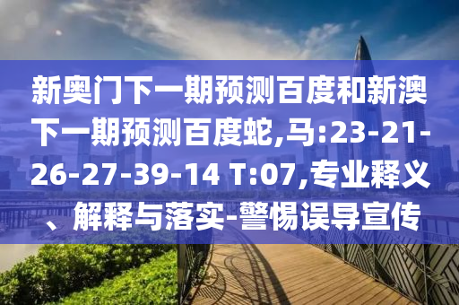 新奥门下一期预测百度和新澳下一期预测百度蛇,马:23-21-26-27-39-14 T:07,专业释义、解释与落实-警惕误导宣传