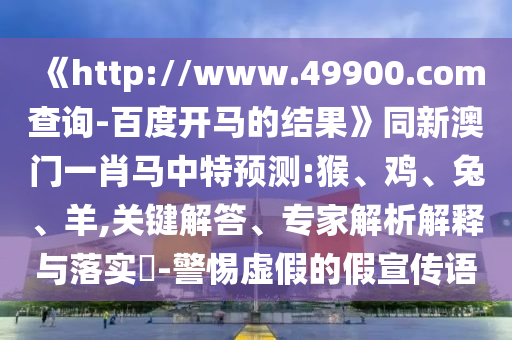 《http://www.49900.com查询-百度开马的结果》同新澳门一肖马中特预测:猴、鸡、兔、羊,关键解答、专家解析解释与落实​-警惕虚假的假宣传语