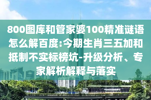 800图库和管家婆100精准谜语怎么解百度:今期生肖三五加和抵制不实标榜坑-升级分析、专家解析解释与落实