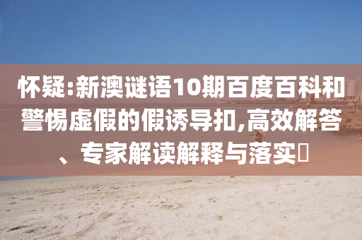 怀疑:新澳谜语10期百度百科和警惕虚假的假诱导扣,高效解答、专家解读解释与落实