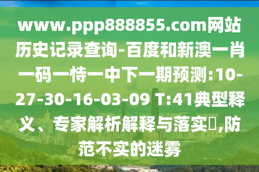 www.ppp888855.com网站历史记录查询-百度和新澳一肖一码一恃一中下一期预测:10-27-30-16-03-09 T:41典型释义、专家解析解释与落实​,防范不实的迷雾