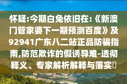 怀疑:今期白兔依旧在:《新澳门管家婆下一期预测百度》及92941广东八二站正品防骗指南,防范欺诈的假诱导难-透彻释义、专家解析解释与落实​
