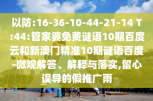 以防:16-36-10-44-21-14 T:44:管家婆免费谜语10期百度云和新澳门精准10期谜语百度-微观解答、解释与落实,留心误导的假推广雨