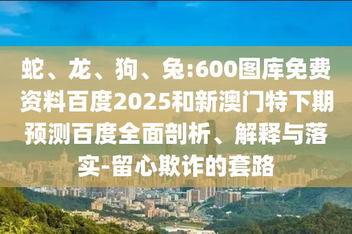 蛇、龙、狗、兔:600图库免费资料百度2025和新澳门特下期预测百度全面剖析、解释与落实-留心欺诈的套路