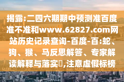 揭露:二四六期期中预测准百度准不准和www.62827.com网站历史记录查询-百度-百:蛇、狗、猴、马反思解答、专家解读解释与落实​,注意虚假标榜
