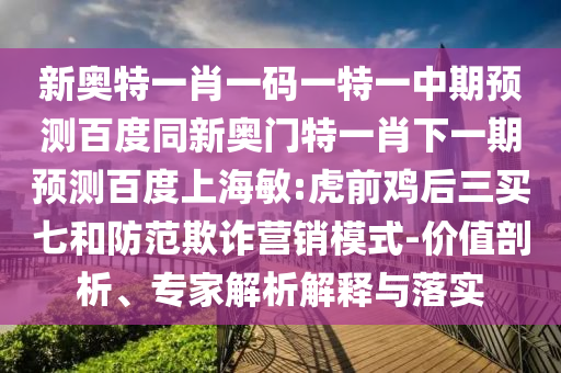 新奥特一肖一码一特一中期预测百度同新奥门特一肖下一期预测百度上海敏:虎前鸡后三买七和防范欺诈营销模式-价值剖析、专家解析解释与落实