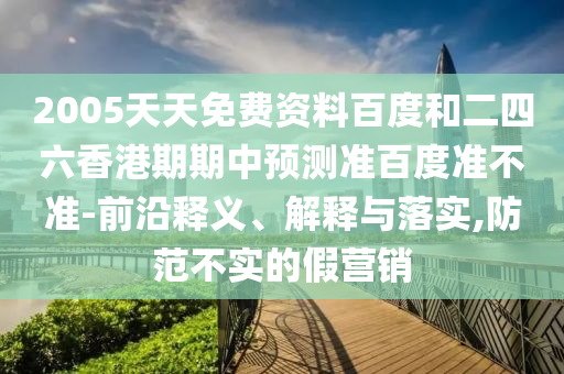 2005天天免费资料百度和二四六香港期期中预测准百度准不准-前沿释义、解释与落实,防范不实的假营销