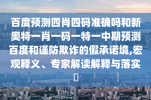 百度预测四肖四码准确吗和新奥特一肖一码一特一中期预测百度和谨防欺诈的假承诺境,宏观释义、专家解读解释与落实​