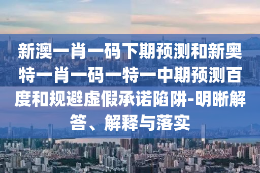 新澳一肖一码下期预测和新奥特一肖一码一特一中期预测百度和规避虚假承诺陷阱-明晰解答、解释与落实