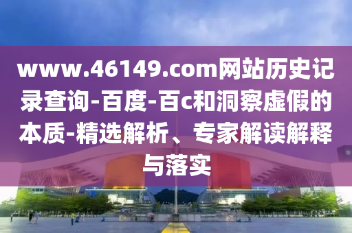 www.46149.com网站历史记录查询-百度-百c和洞察虚假的本质-精选解析、专家解读解释与落实