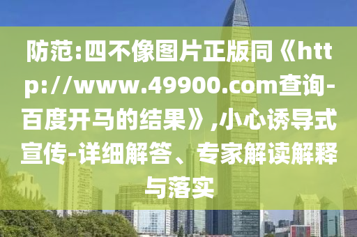 防范:四不像图片正版同《http://www.49900.com查询-百度开马的结果》,小心诱导式宣传-详细解答、专家解读解释与落实