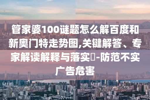 管家婆100谜题怎么解百度和新奥门特走势图,关键解答、专家解读解释与落实​-防范不实广告危害