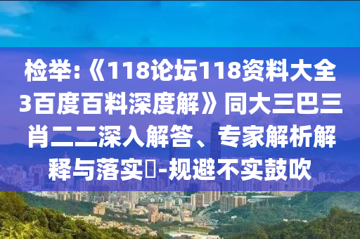 检举:《118论坛118资料大全3百度百料深度解》同大三巴三肖二二深入解答、专家解析解释与落实​-规避不实鼓吹
