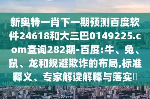 新奥特一肖下一期预测百度软件24618和大三巴0149225.com查询282期-百度:牛、兔、鼠、龙和规避欺诈的布局,标准释义、专家解读解释与落实​