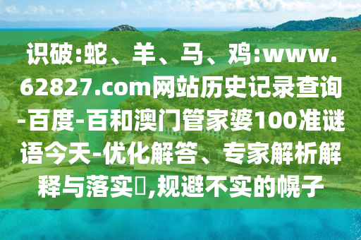 识破:蛇、羊、马、鸡:www.62827.com网站历史记录查询-百度-百和澳门管家婆100准谜语今天-优化解答、专家解析解释与落实​,规避不实的幌子