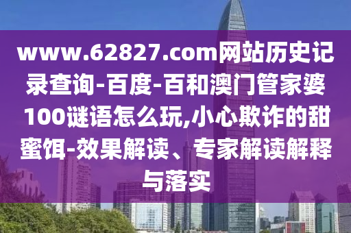 www.62827.com网站历史记录查询-百度-百和澳门管家婆100谜语怎么玩,小心欺诈的甜蜜饵-效果解读、专家解读解释与落实