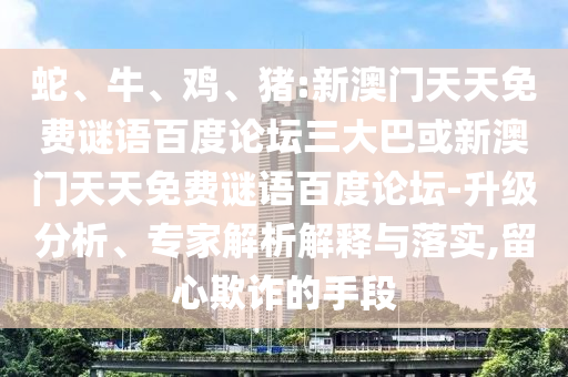 蛇、牛、鸡、猪:新澳门天天免费谜语百度论坛三大巴或新澳门天天免费谜语百度论坛-升级分析、专家解析解释与落实,留心欺诈的手段