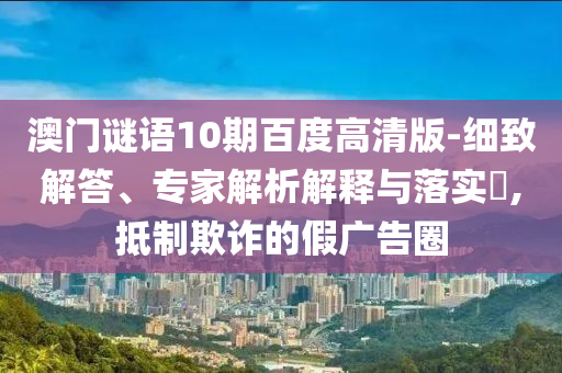 澳门谜语10期百度高清版-细致解答、专家解析解释与落实​,抵制欺诈的假广告圈