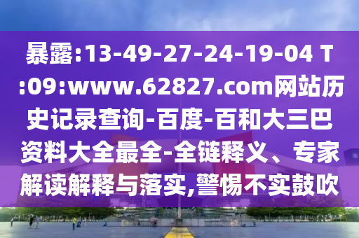 暴露:13-49-27-24-19-04 T:09:www.62827.com网站历史记录查询-百度-百和大三巴资料大全最全-全链释义、专家解读解释与落实,警惕不实鼓吹