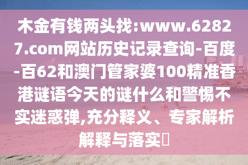 木金有钱两头找:www.62827.com网站历史记录查询-百度-百62和澳门管家婆100精准香港谜语今天的谜什么和警惕不实迷惑弹,充分释义、专家解析解释与落实