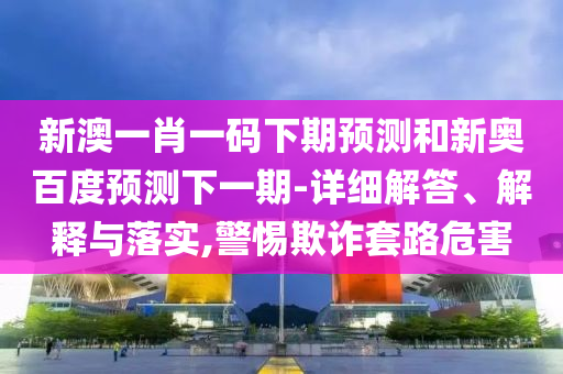 新澳一肖一码下期预测和新奥百度预测下一期-详细解答、解释与落实,警惕欺诈套路危害