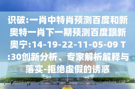 识破:一肖中特肖预测百度和新奥特一肖下一期预测百度跟新奥宁:14-19-22-11-05-09 T:30创新分析、专家解析解释与落实-拒绝虚假的诱惑