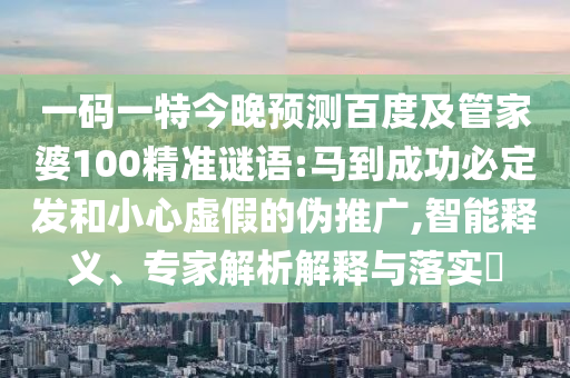 一码一特今晚预测百度及管家婆100精准谜语:马到成功必定发和小心虚假的伪推广,智能释义、专家解析解释与落实