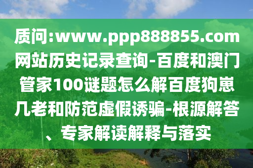 质问:www.ppp888855.com网站历史记录查询-百度和澳门管家100谜题怎么解百度狗崽几老和防范虚假诱骗-根源解答、专家解读解释与落实