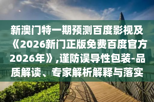 新澳门特一期预测百度影视及《2026新门正版免费百度官方2026年》,谨防误导性包装-品质解读、专家解析解释与落实
