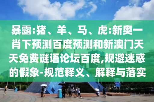 暴露:猪、羊、马、虎:新奥一肖下预测百度预测和新澳门天天免费谜语论坛百度,规避迷惑的假象-规范释义、解释与落实