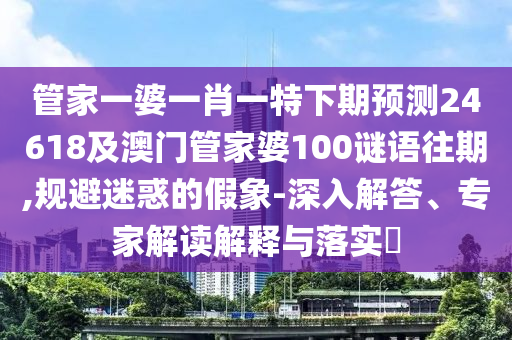管家一婆一肖一特下期预测24618及澳门管家婆100谜语往期,规避迷惑的假象-深入解答、专家解读解释与落实