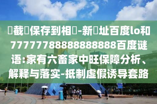 請截圖保存到相冊-新網址百度lo和77777788888888888百度谜语:家有六畜家中旺保障分析、解释与落实-抵制虚假诱导套路